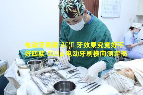 电动牙刷刷 🦋 牙效果究竟好不好四款 🐵 电动牙刷横向测评揭晓